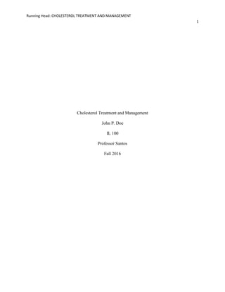 Running Head: CHOLESTEROL TREATMENT AND MANAGEMENT
1
Cholesterol Treatment and Management
John P. Doe
IL 100
Professor Santos
Fall 2016
 