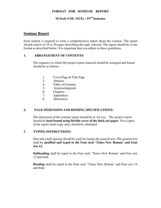 FORMAT FOR SEMINAR REPORT
M.Tech (CSE / ECE) – IVth
Semester
Seminar Report
Each student is required to write a comprehensive report about the seminar. The report
should consist of 15 to 20 pages describing the topic selected. The report should be in the
format as described below. It is important that you adhere to these guidelines.
1. ARRANGEMENT OF CONTENTS:
The sequence in which the project report material should be arranged and bound
should be as follows:
1. Cover Page & Title Page
2. Abstract
4. Table of Contents
5. Acknowledgment
6. Chapters
7. Appendices
8. References
2. PAGE DIMENSION AND BINDING SPECIFICATIONS:
The dimension of the seminar report should be in A4 size. The project report
should be hard bound using flexible cover of the thick art paper. Two copies
of the report (hard copy only) should be submitted.
3 TYPING INSTRUCTIONS:
One and a half spacing should be used for typing the general text. The general text
shall be justified and typed in the Font style ‘Times New Roman’ and Font
size 12.
Subheading shall be typed in the Font style ‘Times New Roman’ and Font size
12 and bold.
Heading shall be typed in the Font style ‘Times New Roman’ and Font size 14
and bold.
 