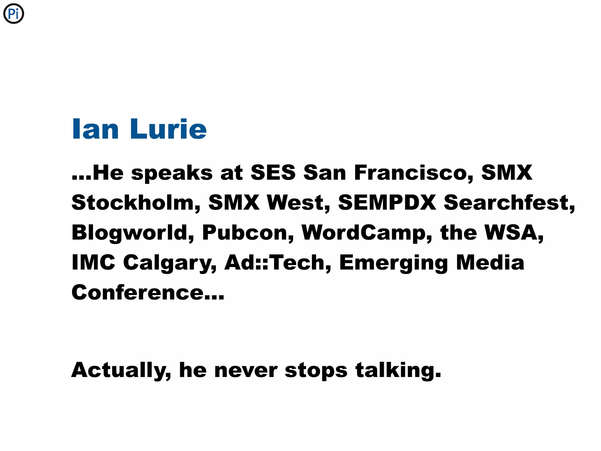 Ian Lurie
...He speaks at SES San Francisco, SMX
Stockholm, SMX West, SEMPDX Searchfest,
Blogworld, Pubcon, WordCamp, the WSA,
IMC Calgary, Ad::Tech, Emerging Media
Conference...


Actually, he never stops talking.
 