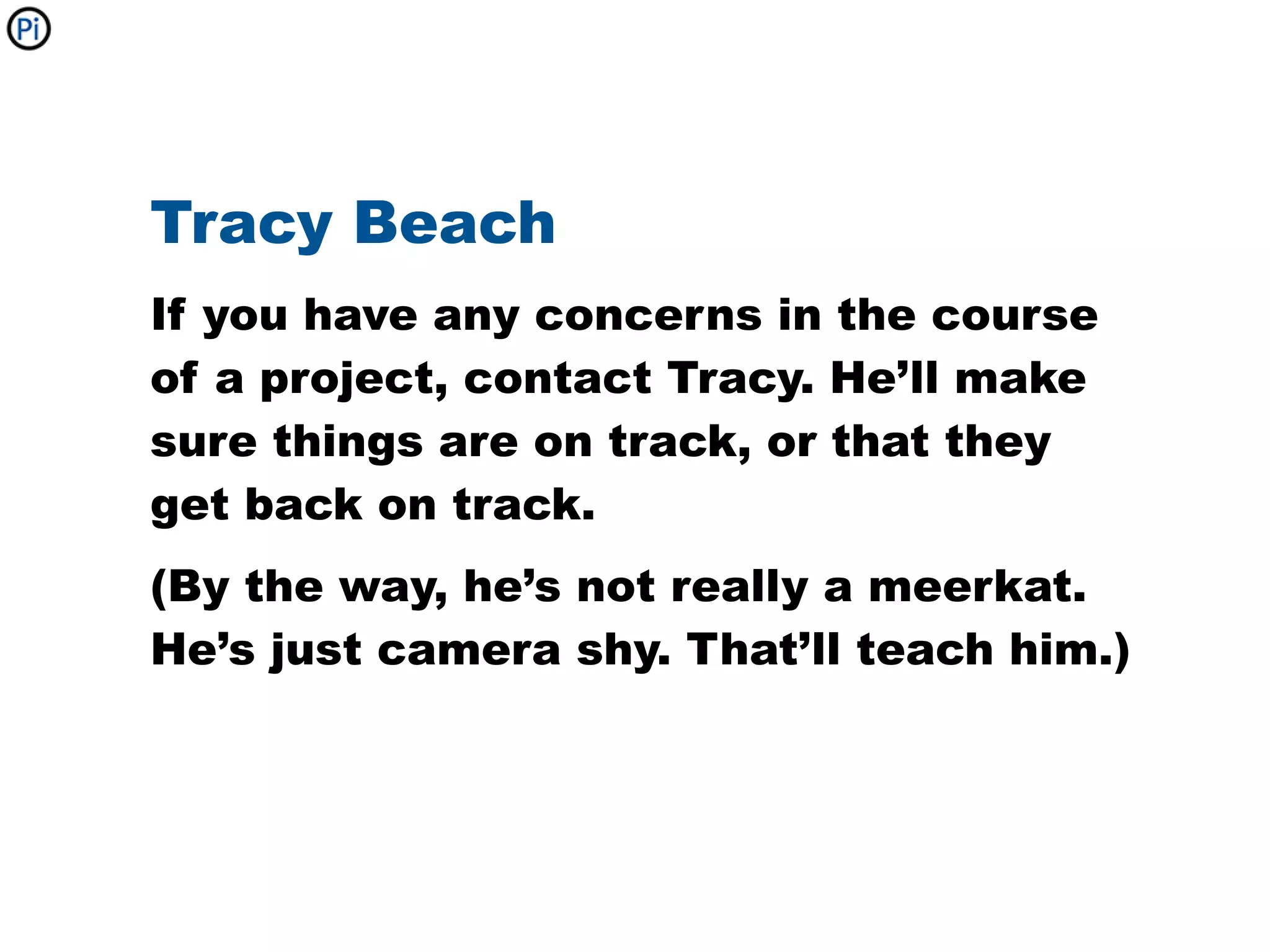 Tracy Beach
If you have any concerns in the course
of a project, contact Tracy. He’ll make
sure things are on track, or that they
get back on track.
(By the way, he’s not really a meerkat.
He’s just camera shy. That’ll teach him.)
 