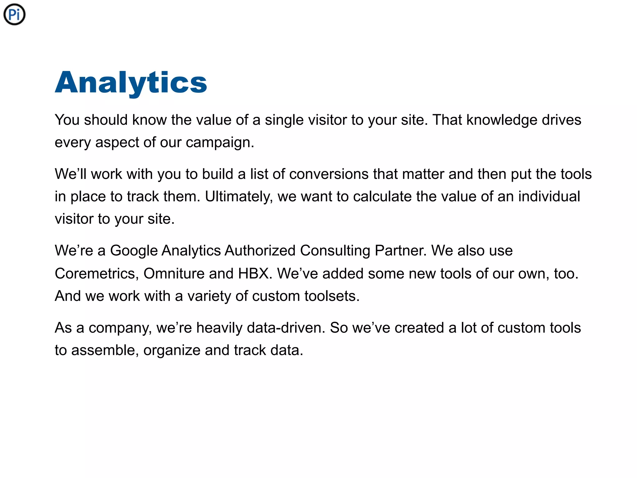 Analytics
You should know the value of a single visitor to your site. That knowledge drives
every aspect of our campaign.

We’ll work with you to build a list of conversions that matter and then put the tools
in place to track them. Ultimately, we want to calculate the value of an individual
visitor to your site.

We’re a Google Analytics Authorized Consulting Partner. We also use
Coremetrics, Omniture and HBX. We’ve added some new tools of our own, too.
And we work with a variety of custom toolsets.

As a company, we’re heavily data-driven. So we’ve created a lot of custom tools
to assemble, organize and track data.
 