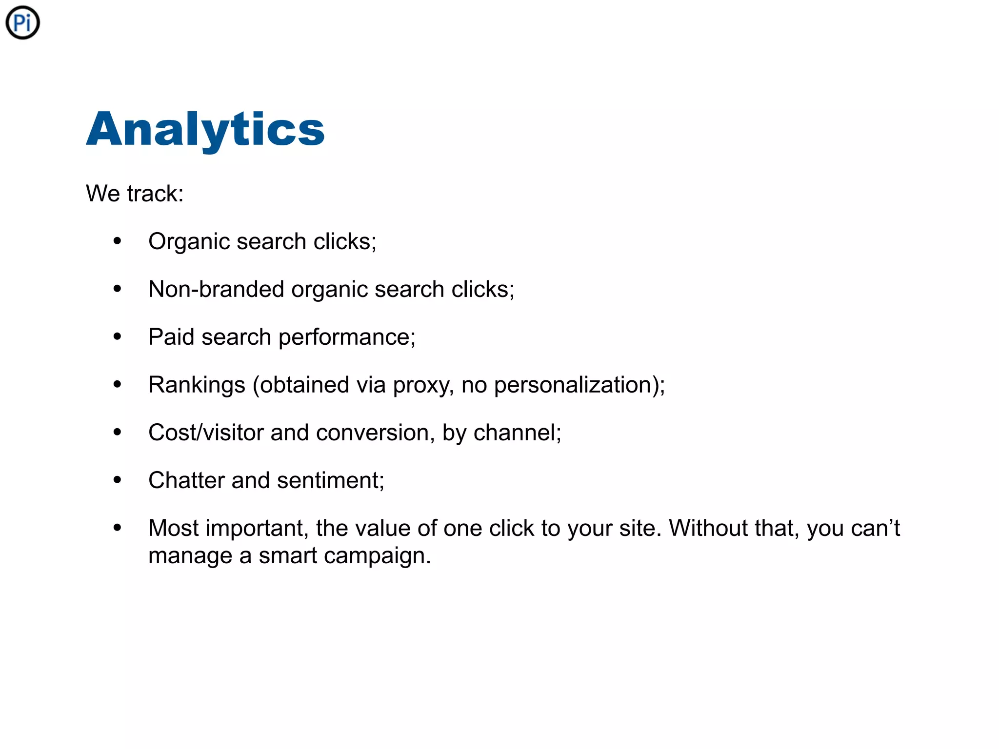 Analytics
We track:

  • Organic search clicks;
  • Non-branded organic search clicks;
  • Paid search performance;
  • Rankings (obtained via proxy, no personalization);
  • Cost/visitor and conversion, by channel;
  • Chatter and sentiment;
  • Most important, the value of one click to your site. Without that, you can’t
     manage a smart campaign.
 