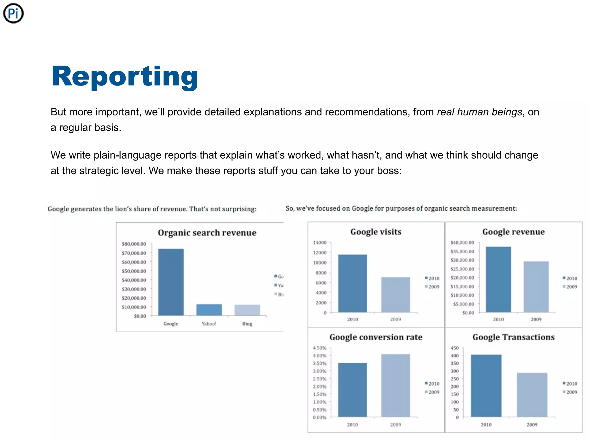 Reporting
But more important, we’ll provide detailed explanations and recommendations, from real human beings, on
a regular basis.

We write plain-language reports that explain what’s worked, what hasn’t, and what we think should change
at the strategic level. We make these reports stuff you can take to your boss:
 