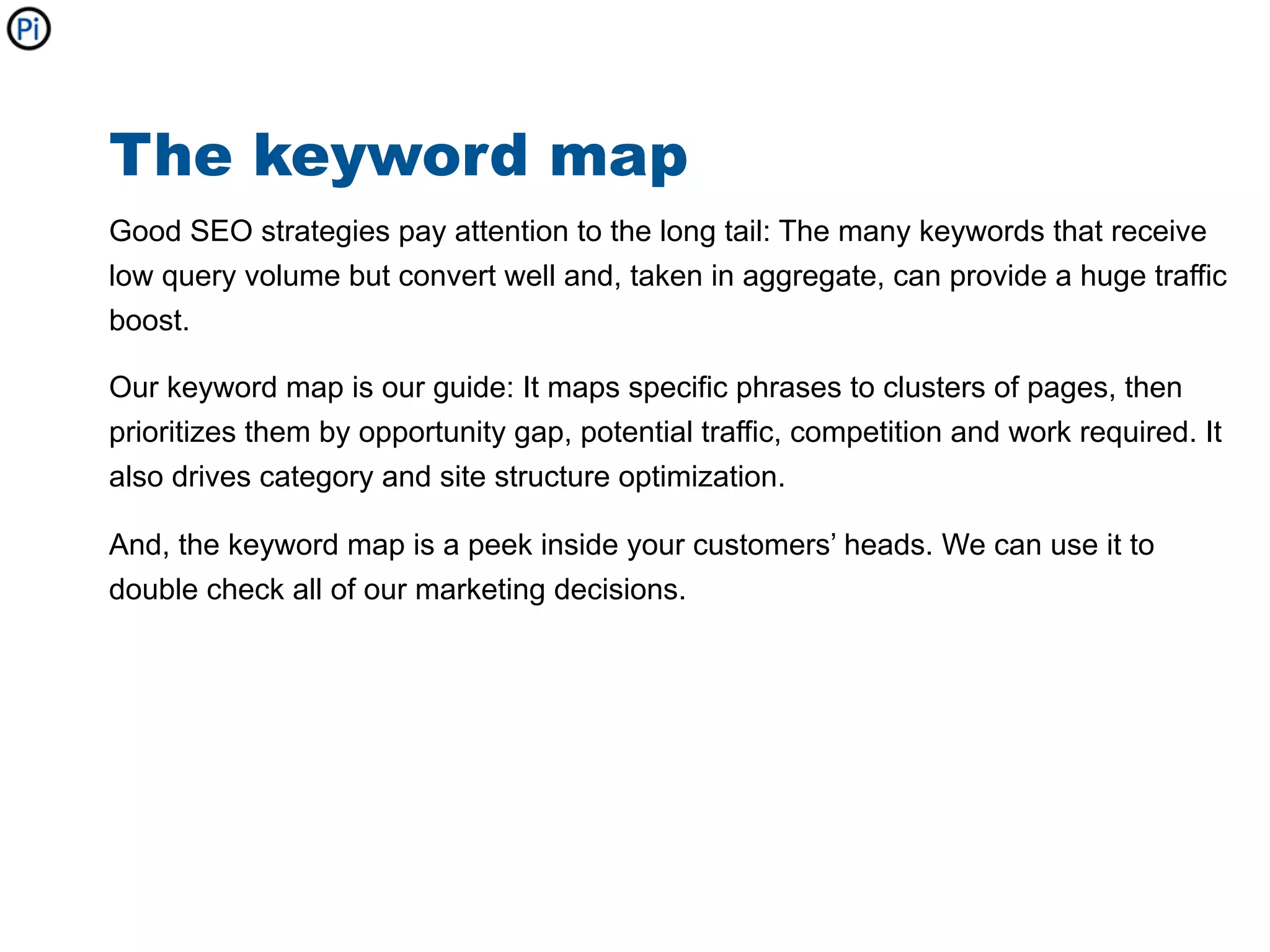 The keyword map
Good SEO strategies pay attention to the long tail: The many keywords that receive
low query volume but convert well and, taken in aggregate, can provide a huge traffic
boost.

Our keyword map is our guide: It maps specific phrases to clusters of pages, then
prioritizes them by opportunity gap, potential traffic, competition and work required. It
also drives category and site structure optimization.

And, the keyword map is a peek inside your customers’ heads. We can use it to
double check all of our marketing decisions.
 