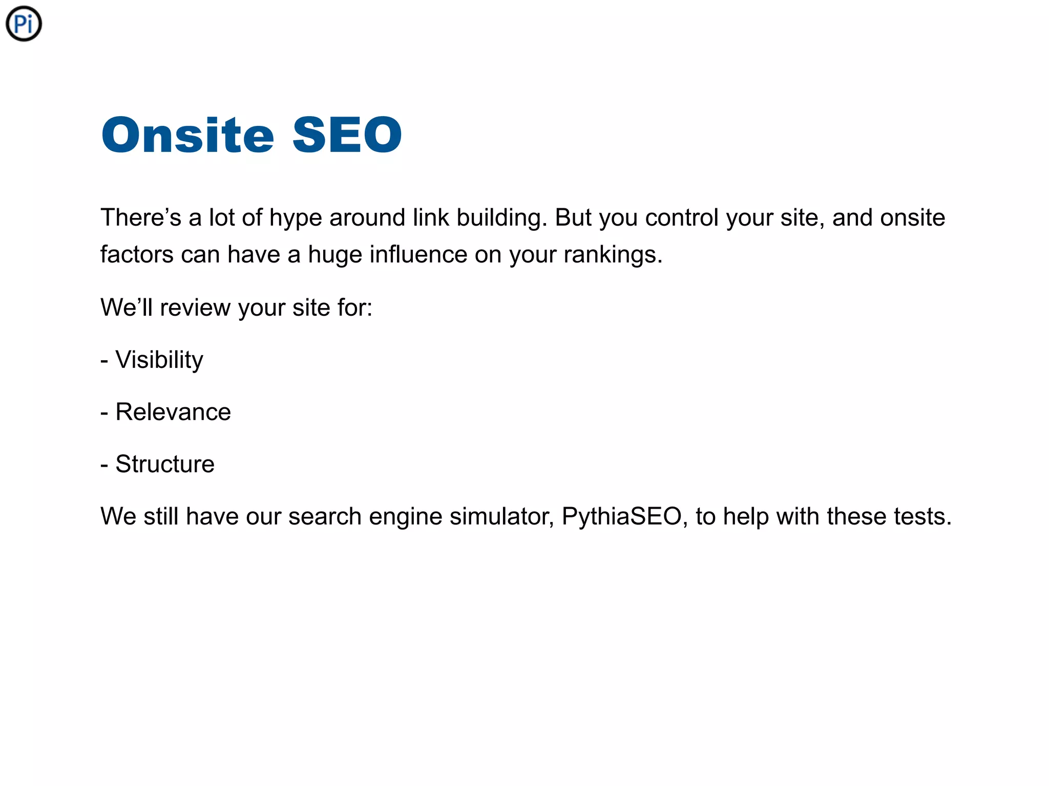 Onsite SEO
There’s a lot of hype around link building. But you control your site, and onsite
factors can have a huge influence on your rankings.

We’ll review your site for:

- Visibility

- Relevance

- Structure

We still have our search engine simulator, PythiaSEO, to help with these tests.
 