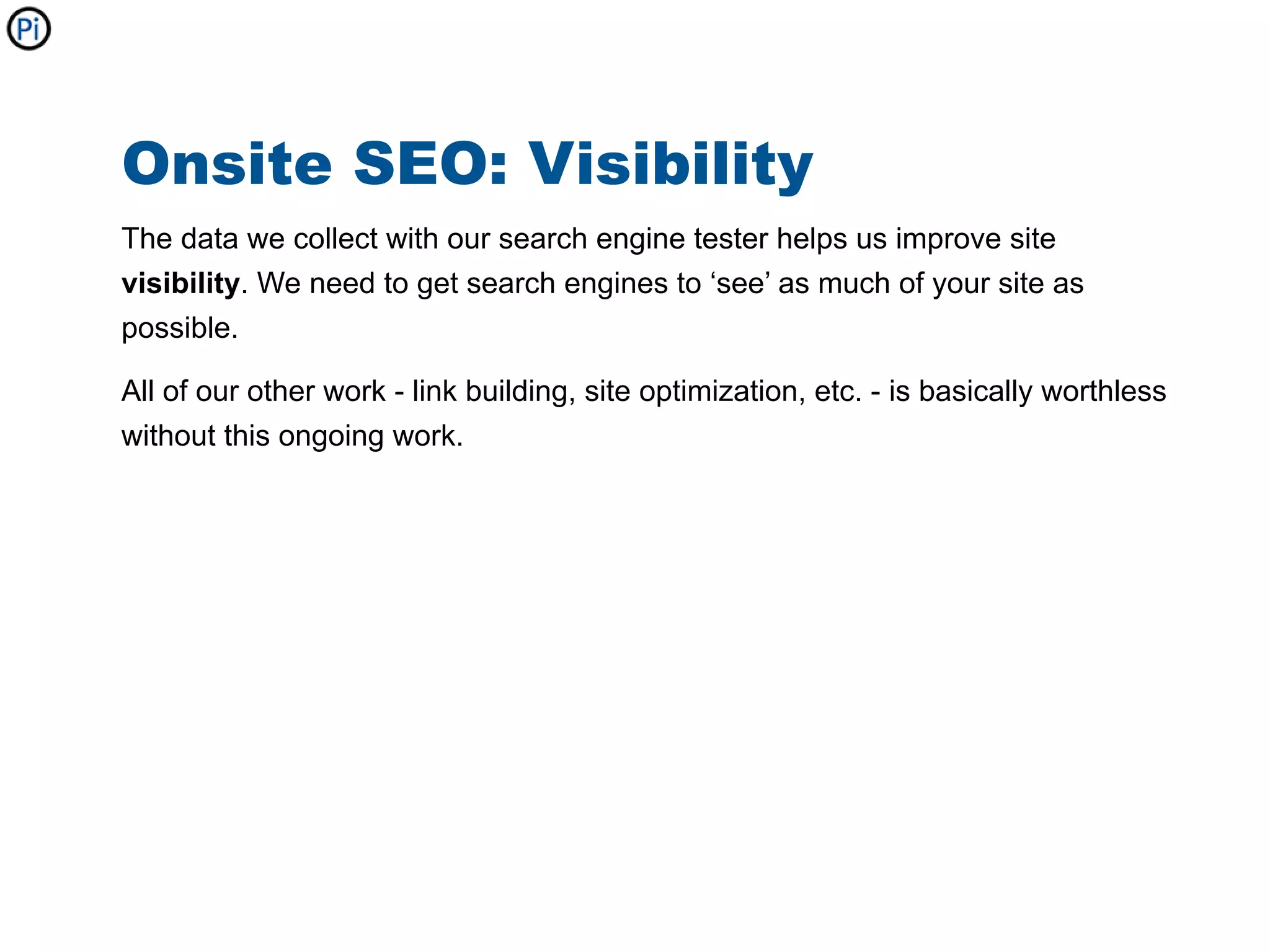 Onsite SEO: Visibility
The data we collect with our search engine tester helps us improve site
visibility. We need to get search engines to ‘see’ as much of your site as
possible.

All of our other work - link building, site optimization, etc. - is basically worthless
without this ongoing work.
 