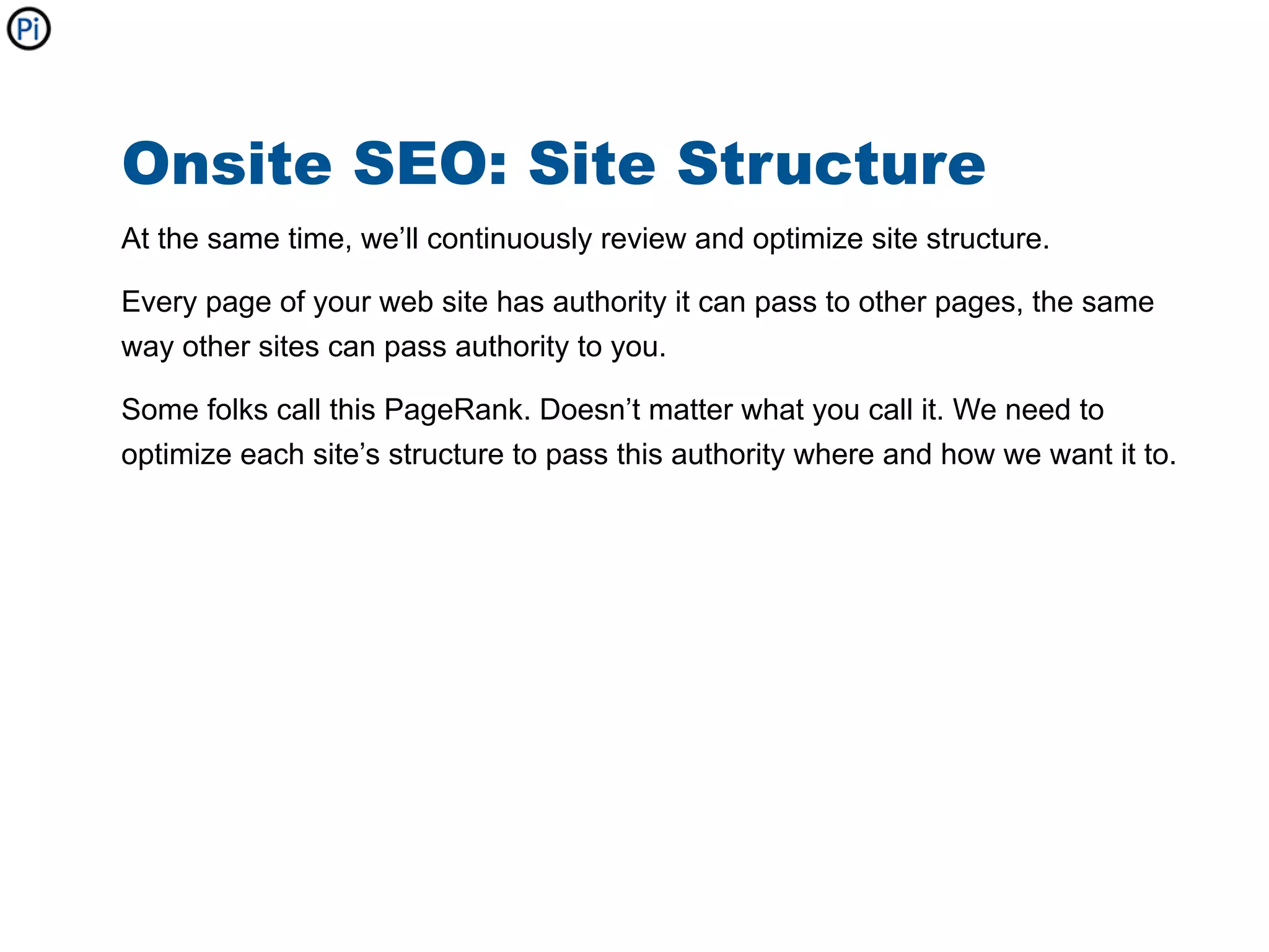 Onsite SEO: Site Structure
At the same time, we’ll continuously review and optimize site structure.

Every page of your web site has authority it can pass to other pages, the same
way other sites can pass authority to you.

Some folks call this PageRank. Doesn’t matter what you call it. We need to
optimize each site’s structure to pass this authority where and how we want it to.
 
