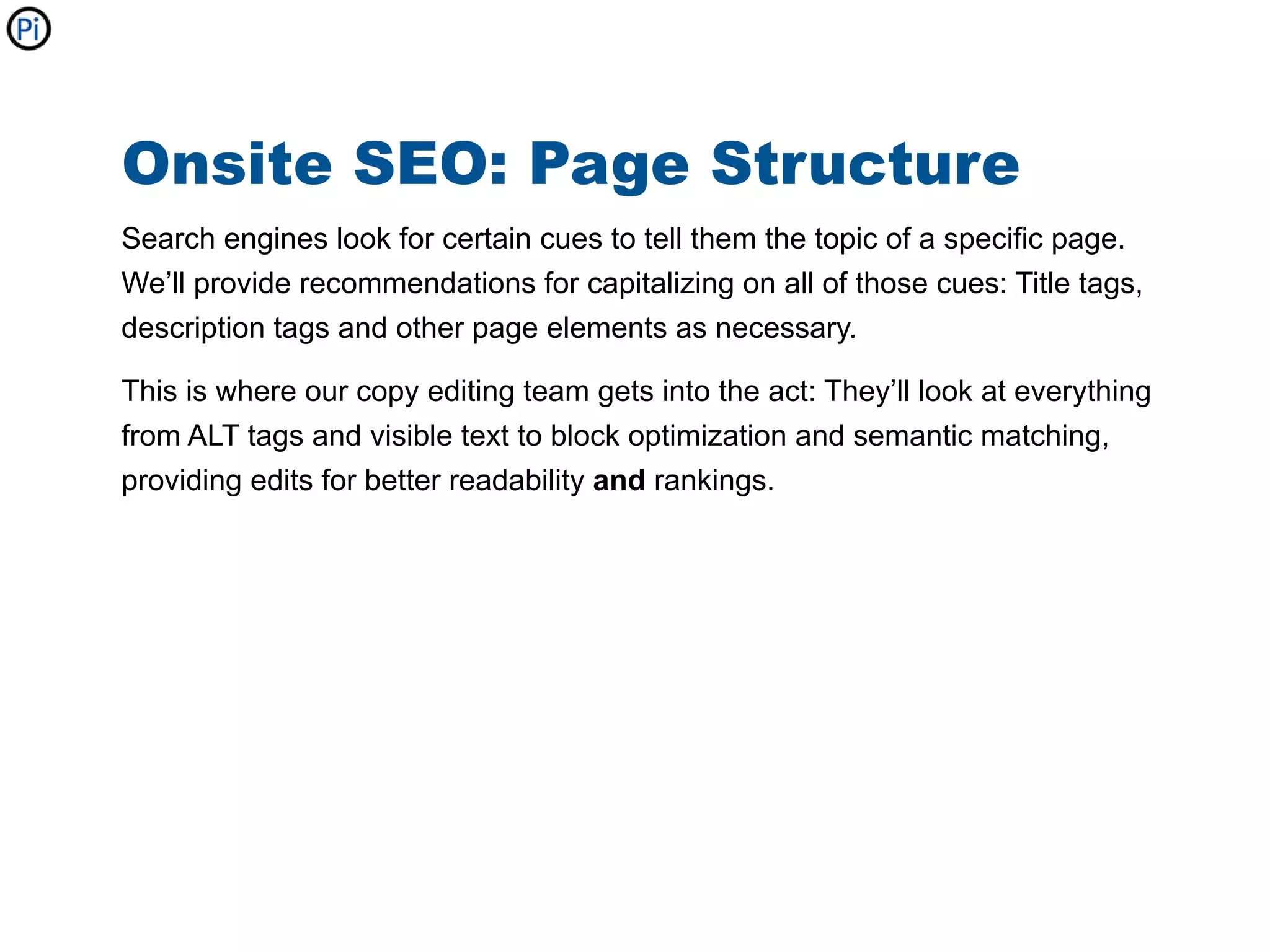 Onsite SEO: Page Structure
Search engines look for certain cues to tell them the topic of a specific page.
We’ll provide recommendations for capitalizing on all of those cues: Title tags,
description tags and other page elements as necessary.

This is where our copy editing team gets into the act: They’ll look at everything
from ALT tags and visible text to block optimization and semantic matching,
providing edits for better readability and rankings.
 