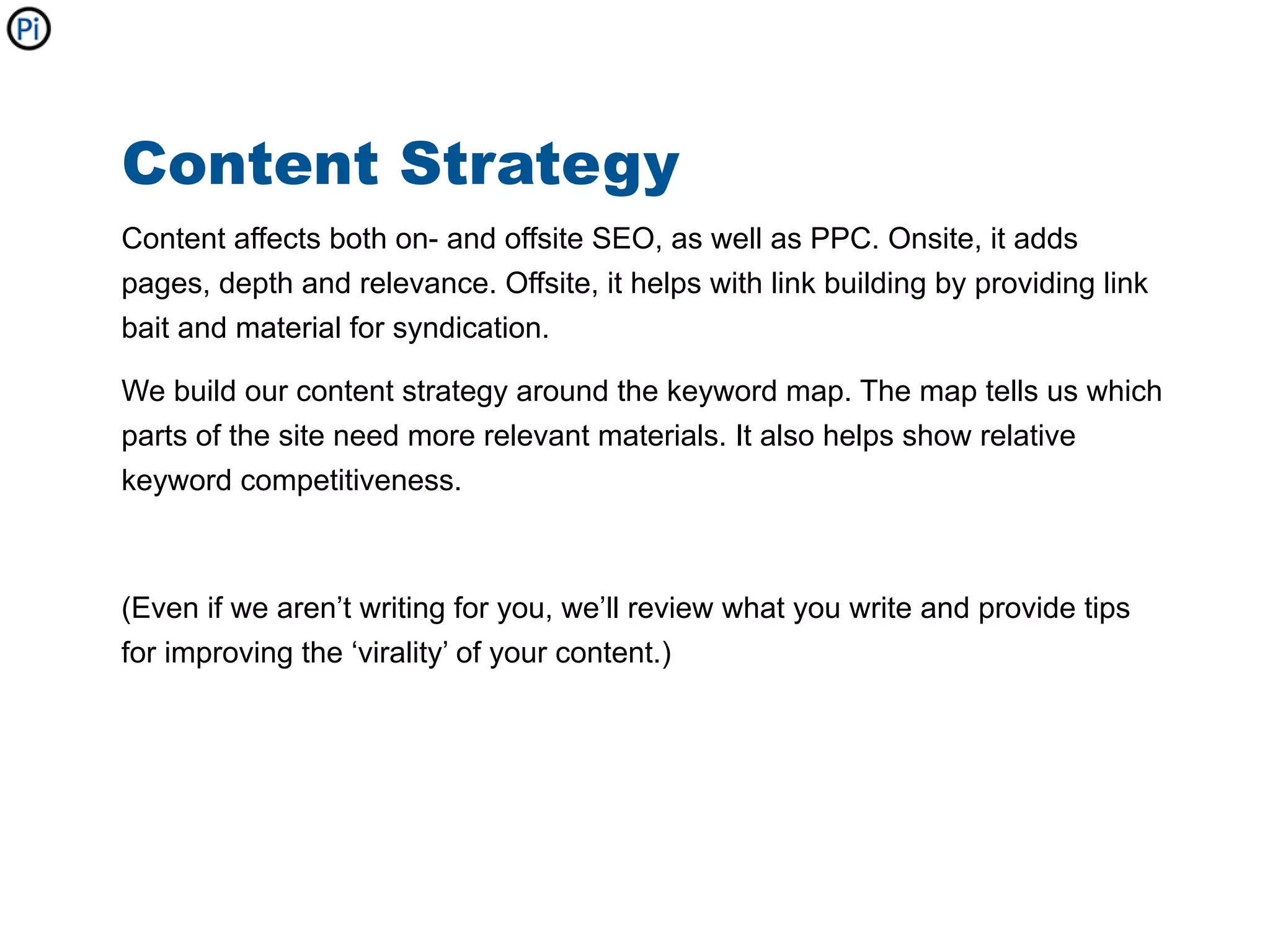 Content Strategy
Content affects both on- and offsite SEO, as well as PPC. Onsite, it adds
pages, depth and relevance. Offsite, it helps with link building by providing link
bait and material for syndication.

We build our content strategy around the keyword map. The map tells us which
parts of the site need more relevant materials. It also helps show relative
keyword competitiveness.



(Even if we aren’t writing for you, we’ll review what you write and provide tips
for improving the ‘virality’ of your content.)
 