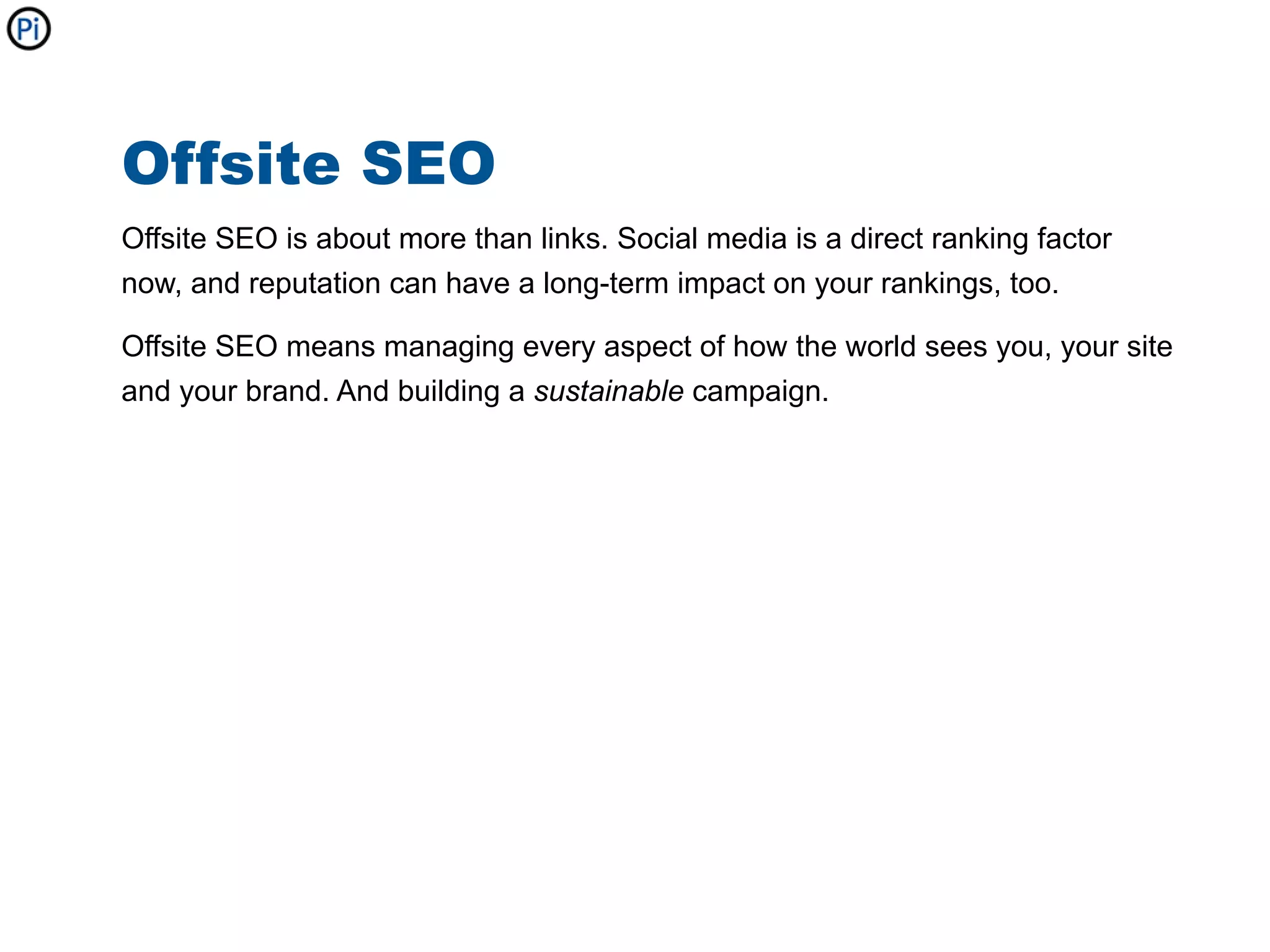 Offsite SEO
Offsite SEO is about more than links. Social media is a direct ranking factor
now, and reputation can have a long-term impact on your rankings, too.

Offsite SEO means managing every aspect of how the world sees you, your site
and your brand. And building a sustainable campaign.
 