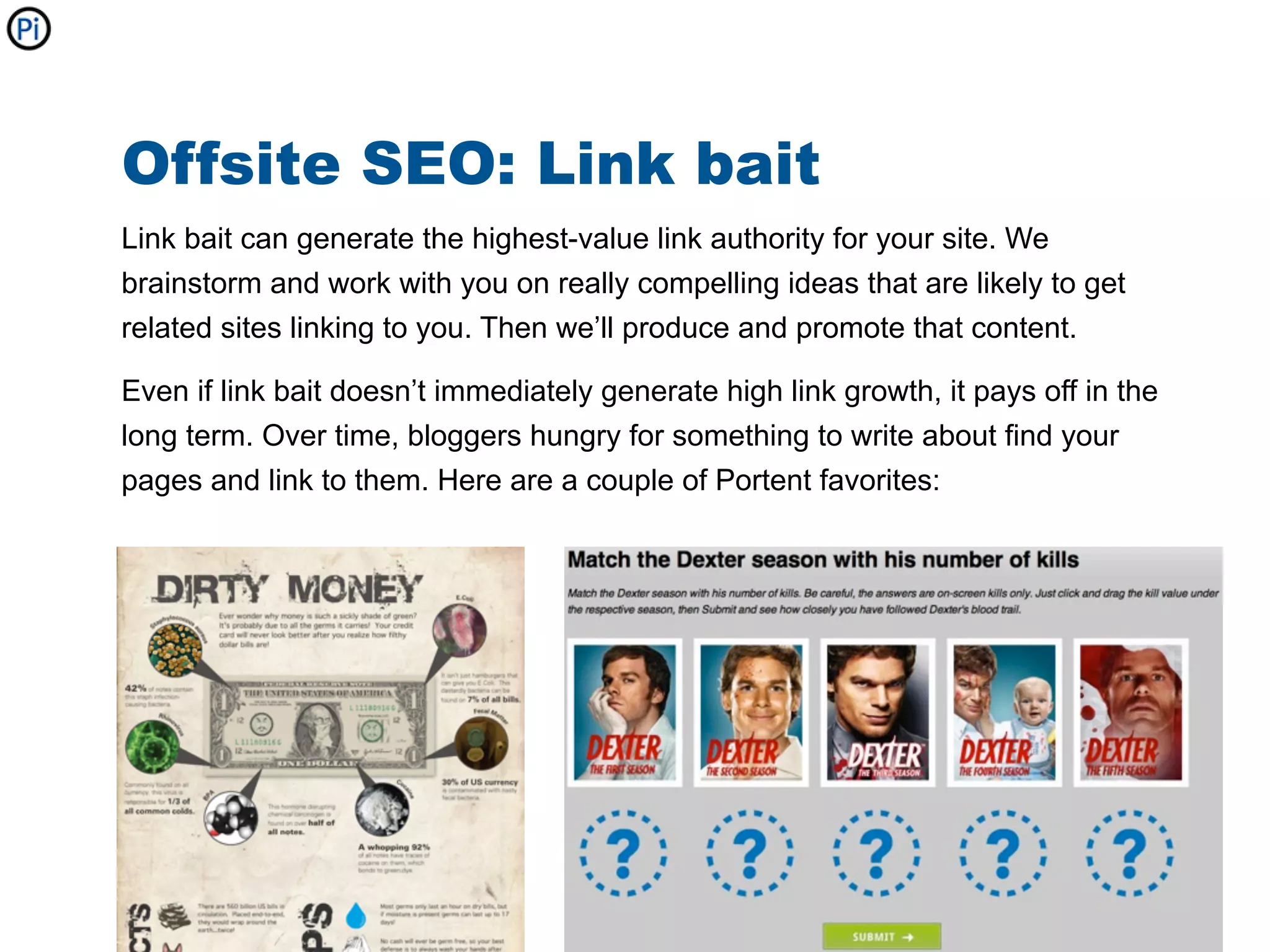 Offsite SEO: Link bait
Link bait can generate the highest-value link authority for your site. We
brainstorm and work with you on really compelling ideas that are likely to get
related sites linking to you. Then we’ll produce and promote that content.

Even if link bait doesn’t immediately generate high link growth, it pays off in the
long term. Over time, bloggers hungry for something to write about find your
pages and link to them. Here are a couple of Portent favorites:
 