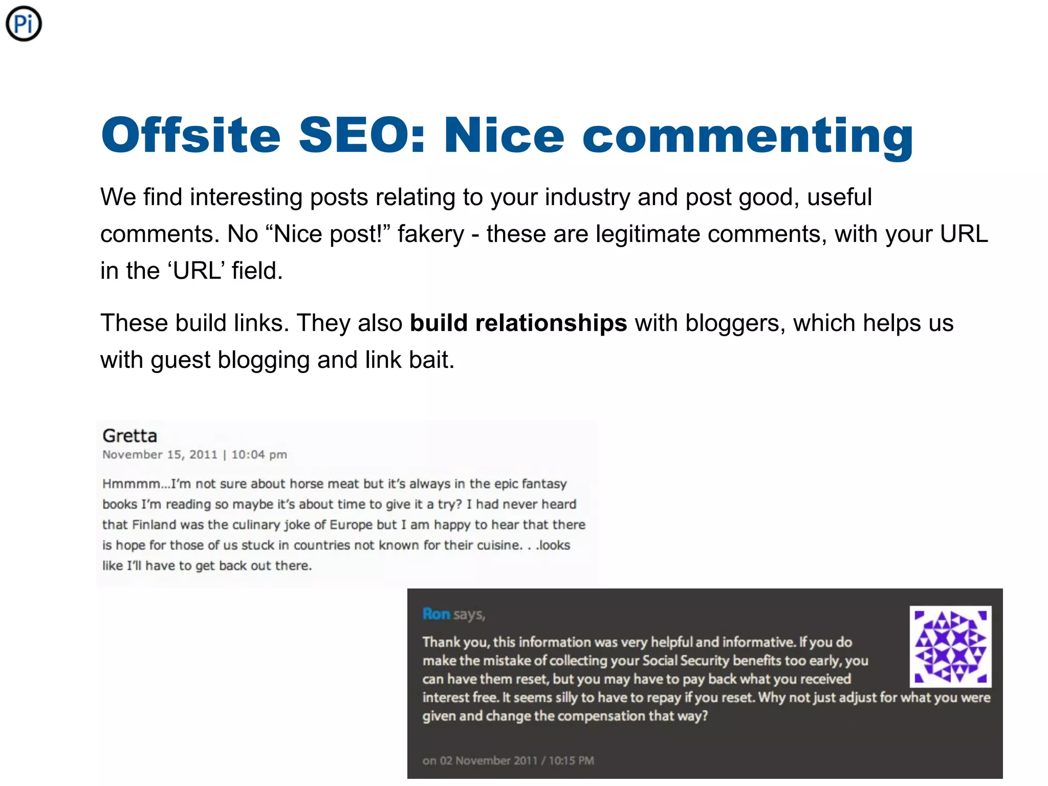Offsite SEO: Nice commenting
We find interesting posts relating to your industry and post good, useful
comments. No “Nice post!” fakery - these are legitimate comments, with your URL
in the ‘URL’ field.

These build links. They also build relationships with bloggers, which helps us
with guest blogging and link bait.
 