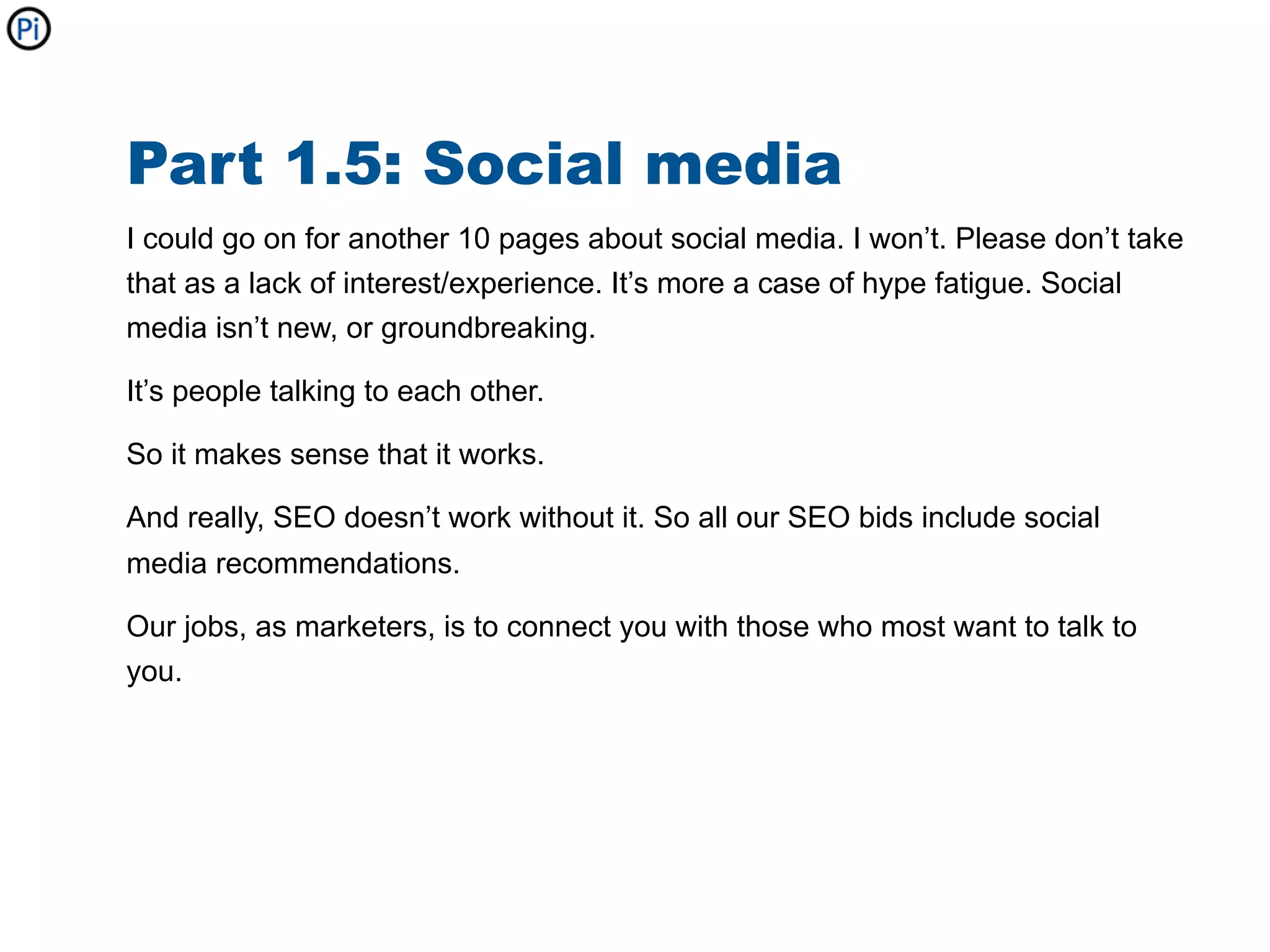Part 1.5: Social media
I could go on for another 10 pages about social media. I won’t. Please don’t take
that as a lack of interest/experience. It’s more a case of hype fatigue. Social
media isn’t new, or groundbreaking.

It’s people talking to each other.

So it makes sense that it works.

And really, SEO doesn’t work without it. So all our SEO bids include social
media recommendations.

Our jobs, as marketers, is to connect you with those who most want to talk to
you.
 