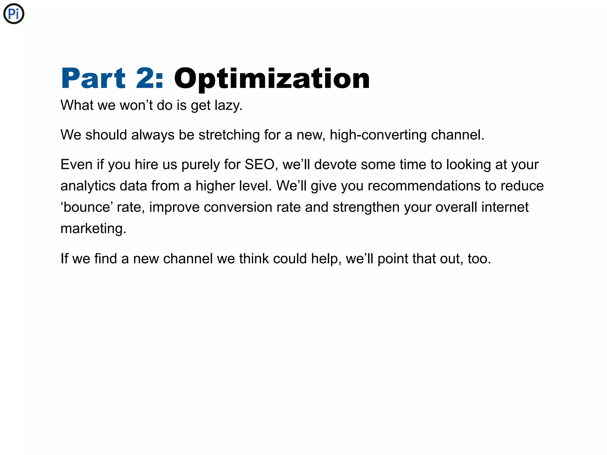 Part 2: Optimization
What we won’t do is get lazy.

We should always be stretching for a new, high-converting channel.

Even if you hire us purely for SEO, we’ll devote some time to looking at your
analytics data from a higher level. We’ll give you recommendations to reduce
‘bounce’ rate, improve conversion rate and strengthen your overall internet
marketing.

If we find a new channel we think could help, we’ll point that out, too.
 