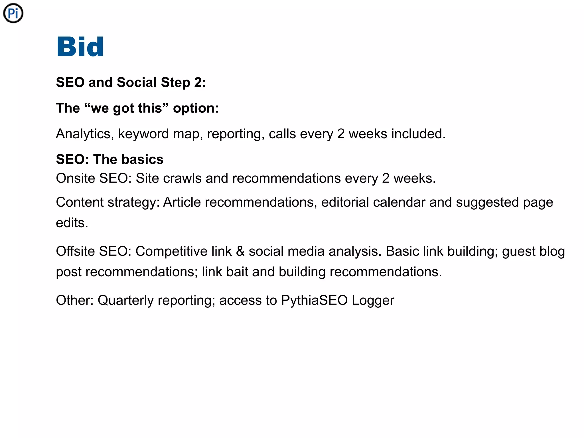 Bid
SEO and Social Step 2:
The “we got this” option:
Analytics, keyword map, reporting, calls every 2 weeks included.
SEO: The basics
Onsite SEO: Site crawls and recommendations every 2 weeks.
Content strategy: Article recommendations, editorial calendar and suggested page
edits.

Offsite SEO: Competitive link & social media analysis. Basic link building; guest blog
post recommendations; link bait and building recommendations.

Other: Quarterly reporting; access to PythiaSEO Logger
 