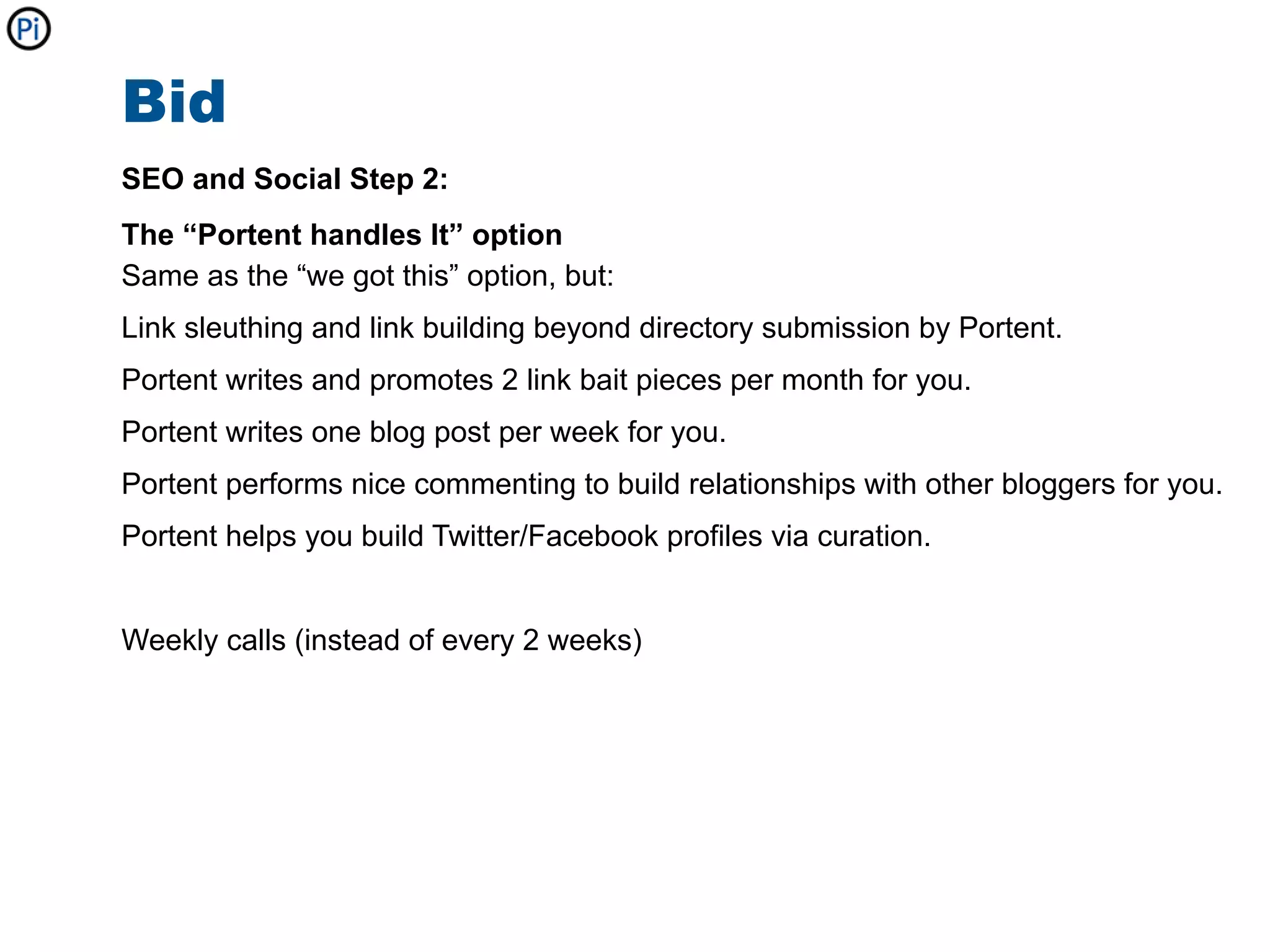 Bid
SEO and Social Step 2:
The “Portent handles It” option
Same as the “we got this” option, but:
Link sleuthing and link building beyond directory submission by Portent.
Portent writes and promotes 2 link bait pieces per month for you.
Portent writes one blog post per week for you.
Portent performs nice commenting to build relationships with other bloggers for you.
Portent helps you build Twitter/Facebook profiles via curation.


Weekly calls (instead of every 2 weeks)
 