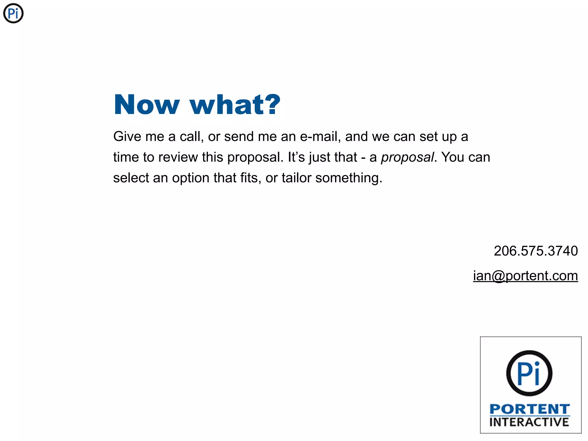 Now what?
Give me a call, or send me an e-mail, and we can set up a
time to review this proposal. It’s just that - a proposal. You can
select an option that fits, or tailor something.




                                                                     206.575.3740
                                                              ian@portent.com
 