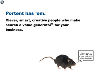 Portent has ‘em.
Clever, smart, creative people who make
search a value generator for your
business.




                                        That's what it
                                       should be. Not
                                      a cost center. A
                                       value builder.
 