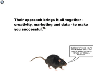Their approach brings it all together -
creativity, marketing and data - to make
you successful.




                              'successful' means 'helps
                              your business grow'. Not
                               'wins an award' or 'makes
                                  visitors say oooooh,
                                        aaaaahhhh'.
 