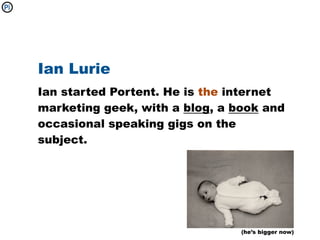 Ian Lurie
Ian started Portent. He is the internet
marketing geek, with a blog, a book and
occasional speaking gigs on the
subject.




                                (he’s bigger now)
 