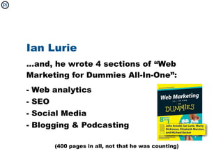 Ian Lurie
...and, he wrote 4 sections of “Web
Marketing for Dummies All-In-One”:
-   Web analytics
-   SEO
-   Social Media
-   Blogging & Podcasting

        (400 pages in all, not that he was counting)
 
