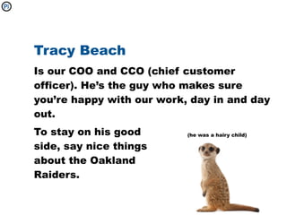 Tracy Beach
Is our COO and CCO (chief customer
officer). He’s the guy who makes sure
you’re happy with our work, day in and day
out.
To stay on his good        (he was a hairy child)

side, say nice things
about the Oakland
Raiders.
 