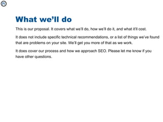 What we’ll do
This is our proposal. It covers what we’ll do, how we’ll do it, and what it’ll cost.

It does not include specific technical recommendations, or a list of things we’ve found
that are problems on your site. We’ll get you more of that as we work.

It does cover our process and how we approach SEO. Please let me know if you
have other questions.
 