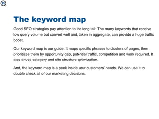 The keyword map
Good SEO strategies pay attention to the long tail: The many keywords that receive
low query volume but convert well and, taken in aggregate, can provide a huge traffic
boost.

Our keyword map is our guide: It maps specific phrases to clusters of pages, then
prioritizes them by opportunity gap, potential traffic, competition and work required. It
also drives category and site structure optimization.

And, the keyword map is a peek inside your customers’ heads. We can use it to
double check all of our marketing decisions.
 