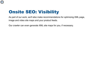 Onsite SEO: Visibility
As part of our work, we’ll also make recommendations for optimizing XML page,
image and video site maps and your product feeds.

Our crawler can even generate XML site maps for you, if necessary.
 