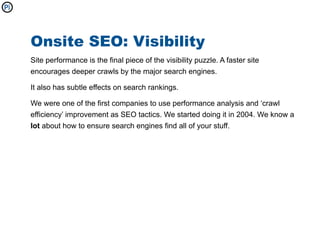 Onsite SEO: Visibility
Site performance is the final piece of the visibility puzzle. A faster site
encourages deeper crawls by the major search engines.

It also has subtle effects on search rankings.

We were one of the first companies to use performance analysis and ‘crawl
efficiency’ improvement as SEO tactics. We started doing it in 2004. We know a
lot about how to ensure search engines find all of your stuff.
 