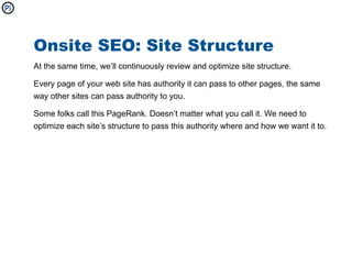 Onsite SEO: Site Structure
At the same time, we’ll continuously review and optimize site structure.

Every page of your web site has authority it can pass to other pages, the same
way other sites can pass authority to you.

Some folks call this PageRank. Doesn’t matter what you call it. We need to
optimize each site’s structure to pass this authority where and how we want it to.
 