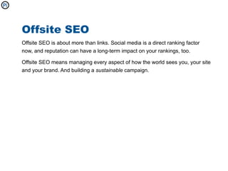 Offsite SEO
Offsite SEO is about more than links. Social media is a direct ranking factor
now, and reputation can have a long-term impact on your rankings, too.

Offsite SEO means managing every aspect of how the world sees you, your site
and your brand. And building a sustainable campaign.
 