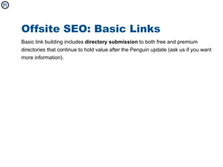 Offsite SEO: Basic Links
Basic link building includes directory submission to both free and premium
directories that continue to hold value after the Penguin update (ask us if you want
more information).
 