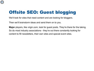 Offsite SEO: Guest blogging
We’ll look for sites that need content and are looking for bloggers.

Then we’ll brainstorm ideas and send them on to you.

Major players, like virgin.com, look for guest posts. They’re there for the taking.
So do most industry associations - they’re out there constantly looking for
content to fill newsletters, their own sites and special event sites.
 