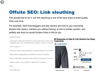 Offsite SEO: Link sleuthing
Few people like to do it, but link sleuthing is one of the best ways to build quality
links over time.

For example: We’ll find bloggers and site owners who link to you incorrectly
(broken link repair), mention you without linking, or link to similar content, and
politely ask them to correct broken links or link to you.
 