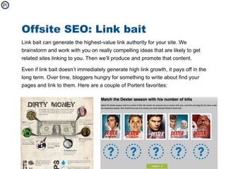Offsite SEO: Link bait
Link bait can generate the highest-value link authority for your site. We
brainstorm and work with you on really compelling ideas that are likely to get
related sites linking to you. Then we’ll produce and promote that content.

Even if link bait doesn’t immediately generate high link growth, it pays off in the
long term. Over time, bloggers hungry for something to write about find your
pages and link to them. Here are a couple of Portent favorites:
 