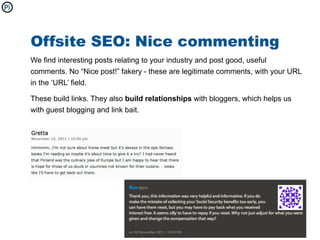 Offsite SEO: Nice commenting
We find interesting posts relating to your industry and post good, useful
comments. No “Nice post!” fakery - these are legitimate comments, with your URL
in the ‘URL’ field.

These build links. They also build relationships with bloggers, which helps us
with guest blogging and link bait.
 