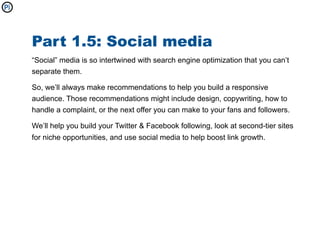 Part 1.5: Social media
“Social” media is so intertwined with search engine optimization that you can’t
separate them.

So, we’ll always make recommendations to help you build a responsive
audience. Those recommendations might include design, copywriting, how to
handle a complaint, or the next offer you can make to your fans and followers.

We’ll help you build your Twitter & Facebook following, look at second-tier sites
for niche opportunities, and use social media to help boost link growth.
 
