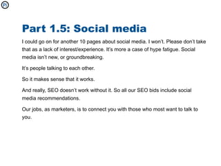 Part 1.5: Social media
I could go on for another 10 pages about social media. I won’t. Please don’t take
that as a lack of interest/experience. It’s more a case of hype fatigue. Social
media isn’t new, or groundbreaking.

It’s people talking to each other.

So it makes sense that it works.

And really, SEO doesn’t work without it. So all our SEO bids include social
media recommendations.

Our jobs, as marketers, is to connect you with those who most want to talk to
you.
 