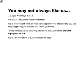 You may not always like us...
...but you will always trust us.

We will, at times, make you uncomfortable.

We’re inconvenient. We’ll tell you if some aspect of your site is hurting you. We
may suggest pay per click ads that stretch your brand.

That’s because we are very, very passionate about our clients. We want
Bigorg to kick butt.

We’re very nice about it. But we will rock the boat.
 