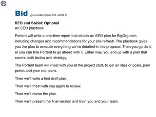 Bid       (you looked here first, admit it)


SEO and Social: Optional
An SEO playbook

Portent will write a one-time report that details an SEO plan for BigOrg.com,
including changes and recommendations for your site refresh. The playbook gives
you the plan to execute everything we’ve detailed in this proposal. Then you go do it,
or you can hire Portent to go ahead with it. Either way, you end up with a plan that
covers both tactics and strategy.

The Portent team will meet with you at the project start, to get an idea of goals, pain
points and your site plans.

Then we’ll write a first draft plan.

Then we’ll meet with you again to review.

Then we’ll revise the plan.

Then we’ll present the final version and train you and your team.
 