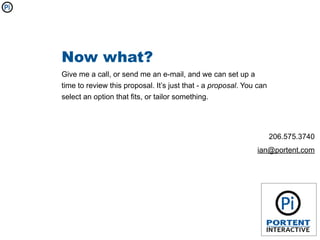 Now what?
Give me a call, or send me an e-mail, and we can set up a
time to review this proposal. It’s just that - a proposal. You can
select an option that fits, or tailor something.




                                                                     206.575.3740
                                                              ian@portent.com
 