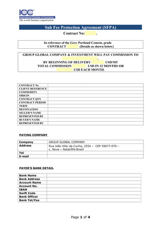 Sub Fee Protection Agreement (SFPA)
Contract No:

.

In reference of the Grey Portland Cement, grade
CONTRACT
(Details as shown below)
GROUP GLOBAL COMPANY & INVESTMENT WILL PAY COMMISSION TO
.
BY BEGINNING OF DELIVERY
USD/MT
TOTAL COMMISSION
USD IN 12 MONTHS OR
USD EACH MONTH.

CONTRACT No
CLIENT REFERENCE
COMMODITY
ORIGIN
CONTRACT QTY
CONTRACT PERIOD
TERM
DESTINATION
SELLER’S NAME
REPRESENTED BY
BUYER’S NAME
REPRESENTED BY

PAYING COMPANY
Company
Address

GROUP GLOBAL COMPANY
Rua João Vilar da Cunha, 2554 – CEP 59077-070 –
L. Nova – Natal/RN-Brasil

Tel
E-mail

PAYER‘S BANK DETAIL
Bank Name
Bank Address
Account Name
Account No.
IBAN
Swift Code
Bank Officer
Bank Tel/Fax

Page 1 of 4

 