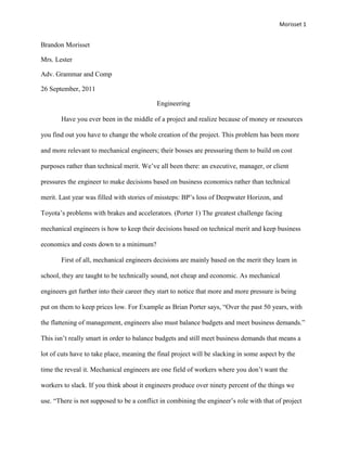 Morisset 1


Brandon Morisset

Mrs. Lester

Adv. Grammar and Comp

26 September, 2011

                                            Engineering

       Have you ever been in the middle of a project and realize because of money or resources

you find out you have to change the whole creation of the project. This problem has been more

and more relevant to mechanical engineers; their bosses are pressuring them to build on cost

purposes rather than technical merit. We’ve all been there: an executive, manager, or client

pressures the engineer to make decisions based on business economics rather than technical

merit. Last year was filled with stories of missteps: BP’s loss of Deepwater Horizon, and

Toyota’s problems with brakes and accelerators. (Porter 1) The greatest challenge facing

mechanical engineers is how to keep their decisions based on technical merit and keep business

economics and costs down to a minimum?

       First of all, mechanical engineers decisions are mainly based on the merit they learn in

school, they are taught to be technically sound, not cheap and economic. As mechanical

engineers get further into their career they start to notice that more and more pressure is being

put on them to keep prices low. For Example as Brian Porter says, “Over the past 50 years, with

the flattening of management, engineers also must balance budgets and meet business demands.”

This isn’t really smart in order to balance budgets and still meet business demands that means a

lot of cuts have to take place, meaning the final project will be slacking in some aspect by the

time the reveal it. Mechanical engineers are one field of workers where you don’t want the

workers to slack. If you think about it engineers produce over ninety percent of the things we

use. “There is not supposed to be a conflict in combining the engineer’s role with that of project
 