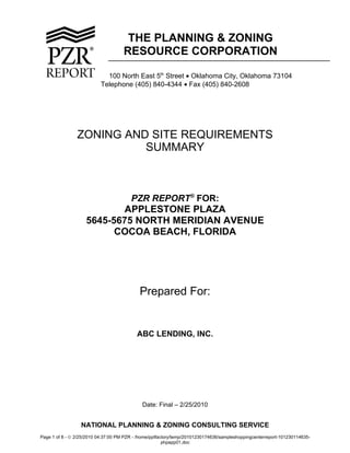 THE PLANNING & ZONING
                                     RESOURCE CORPORATION

                             100 North East 5th Street • Oklahoma City, Oklahoma 73104
                           Telephone (405) 840-4344 • Fax (405) 840-2608




                ZONING AND SITE REQUIREMENTS
                          SUMMARY



                                        PZR REPORT® FOR:
                           APPLESTONE PLAZA
                    5645-5675 NORTH MERIDIAN AVENUE
                          COCOA BEACH, FLORIDA




                                            Prepared For:


                                           ABC LENDING, INC.




                                                            
                                                            
                                             Date: Final – 2/25/2010


                  NATIONAL PLANNING & ZONING CONSULTING SERVICE
Page 1 of 8 - © 2/25/2010 04:37:00 PM PZR - /home/pptfactory/temp/20101230174636/sampleshoppingcenterreport-101230114635-
                                                        phpapp01.doc
 