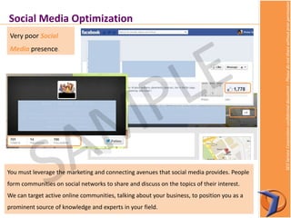 SEOServiceCorporationconfidentialdocument–Pleasedonotsharewithoutpriorpermission
Very poor Social
Media presence.
Social Media Optimization
You must leverage the marketing and connecting avenues that social media provides. People
form communities on social networks to share and discuss on the topics of their interest.
We can target active online communities, talking about your business, to position you as a
prominent source of knowledge and experts in your field.
 