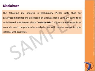 SEOServiceCorporationconfidentialdocument–Pleasedonotsharewithoutpriorpermission
Disclaimer
The following site analysis is preliminary. Please note that our
data/recommendations are based on analysis done using 3rd party tools
with limited information about “website URL”. If you are interested in an
accurate and comprehensive analysis, we will require access to your
internal web analytics.
 