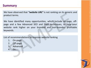 SEOServiceCorporationconfidentialdocument–Pleasedonotsharewithoutpriorpermission
Summary
We have observed that “website URL” is not ranking on its generic and
product terms.
We have identified many opportunities, which include on-page, off-
page and a few Advanced SEO and SMO techniques, to help your
website rank higher on your branded and non-branded profitable
keywords.
List of recommendations to improve website ranking
1. On-page
2. Off-page
3. Advanced
4. Etc…
 