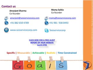 SEOServiceCorporationconfidentialdocument–Pleasedonotsharewithoutpriorpermission
Contact us
amarjeet@seoservicecorp.com
+91 882 650 4789
Amarjeet Sharma
Co-founder
Momy Saikia
Co-founder
momy@seoservicecorp.com
+91 981 938 0493
Seoservicecorpwww.seoservicecorp.com
Specific | Measurable | Achievable | Realistic | Time Constrained
CLICK HERE FOR A FREE AUDIT
REPORT OF YOUR WEBSITE
(worth $799)
 