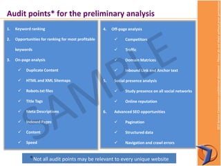 SEOServiceCorporationconfidentialdocument–Pleasedonotsharewithoutpriorpermission
Audit points* for the preliminary analysis
1. Keyword ranking
2. Opportunities for ranking for most profitable
keywords
3. On-page analysis
 Duplicate Content
 HTML and XML Sitemaps
 Robots.txt files
 Title Tags
 Meta Descriptions
 Indexed Pages
 Content
 Speed
4. Off-page analysis
 Competitors
 Traffic
 Domain Matrices
 Inbound Link and Anchor text
5. Social presence analysis
 Study presence on all social networks
 Online reputation
6. Advanced SEO opportunities
 Pagination
 Structured data
 Navigation and crawl errors
*Not all audit points may be relevant to every unique website
 